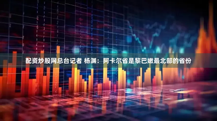 配资炒股网总台记者 杨渊：阿卡尔省是黎巴嫩最北部的省份