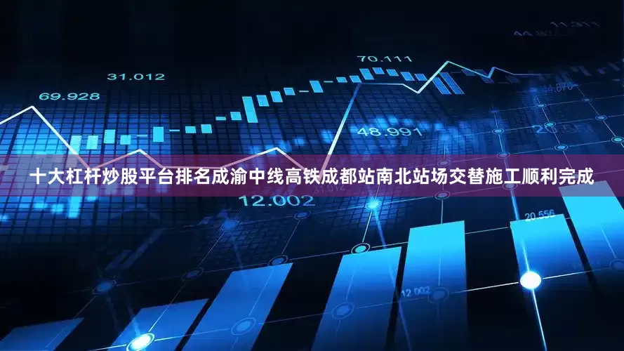 十大杠杆炒股平台排名成渝中线高铁成都站南北站场交替施工顺利完成