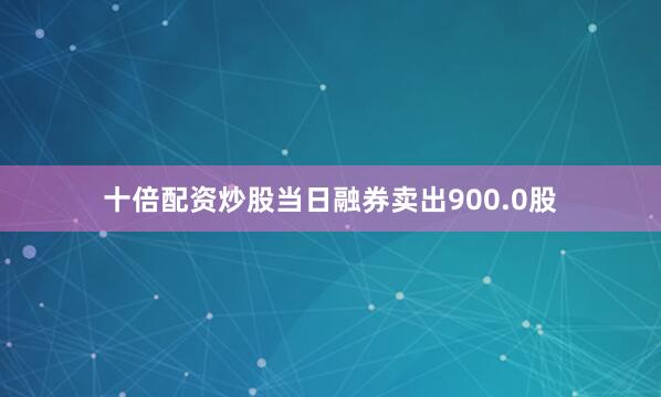 十倍配资炒股当日融券卖出900.0股