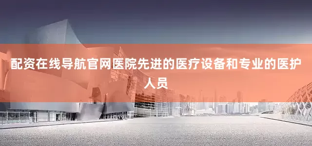 配资在线导航官网医院先进的医疗设备和专业的医护人员