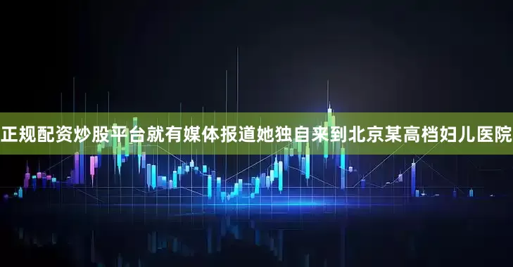 正规配资炒股平台就有媒体报道她独自来到北京某高档妇儿医院