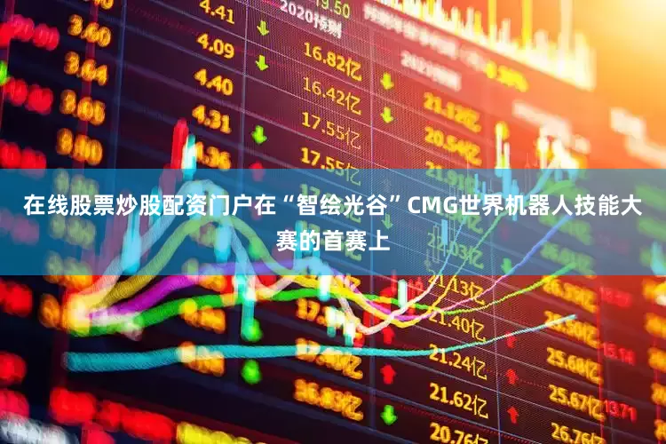 在线股票炒股配资门户在“智绘光谷”CMG世界机器人技能大赛的首赛上