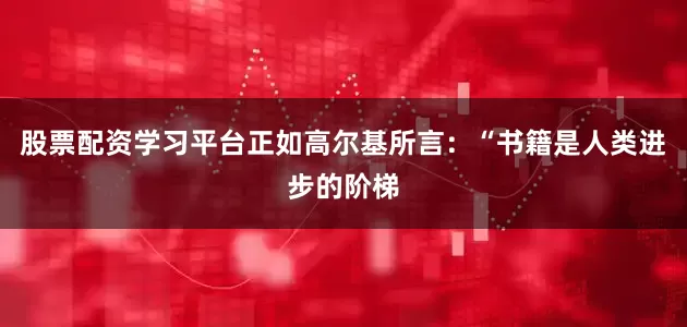 股票配资学习平台正如高尔基所言：“书籍是人类进步的阶梯