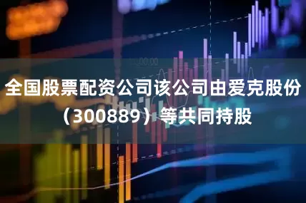 全国股票配资公司该公司由爱克股份（300889）等共同持股