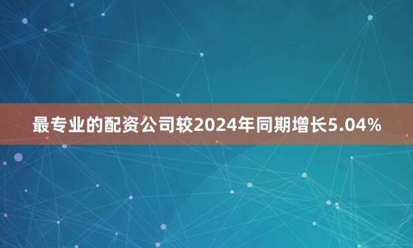 最专业的配资公司较2024年同期增长5.04%