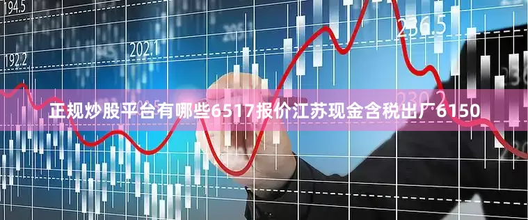 正规炒股平台有哪些6517报价江苏现金含税出厂6150