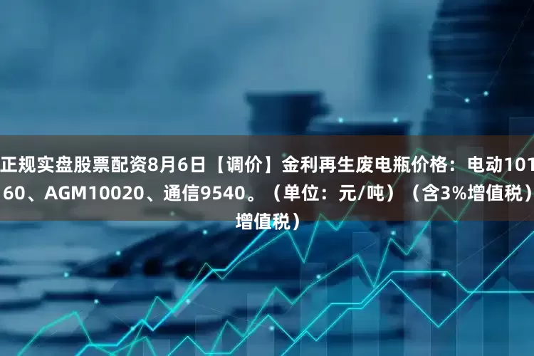正规实盘股票配资8月6日【调价】金利再生废电瓶价格：电动10160、AGM10020、通信9540。（单位：元/吨）（含3%增值税）