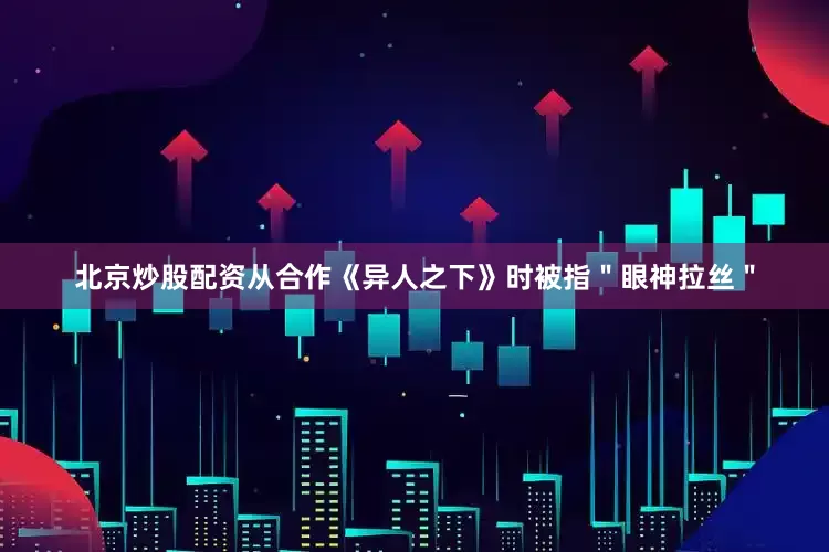 北京炒股配资从合作《异人之下》时被指＂眼神拉丝＂
