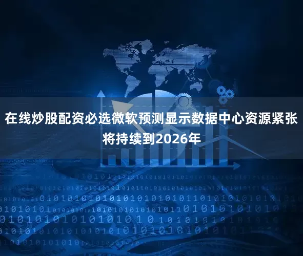 在线炒股配资必选微软预测显示数据中心资源紧张将持续到2026年