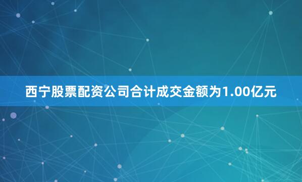 西宁股票配资公司合计成交金额为1.00亿元